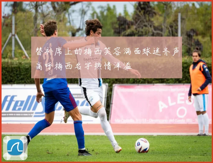 替补席上的梅西笑容满面球迷齐声高呼梅西名字热情洋溢