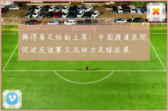 佛得角足协副主席：中国援建医院促进友谊赛交流助力足球发展