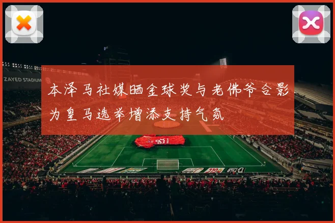 本泽马社媒晒金球奖与老佛爷合影为皇马选举增添支持气氛