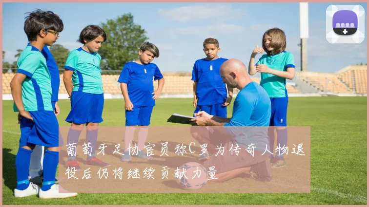 葡萄牙足协官员称C罗为传奇人物退役后仍将继续贡献力量