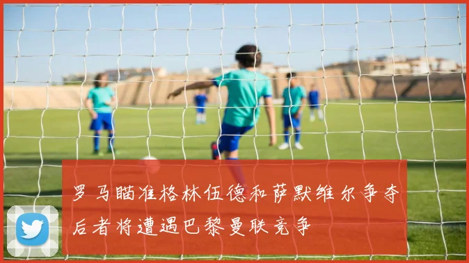 罗马瞄准格林伍德和萨默维尔争夺后者将遭遇巴黎曼联竞争