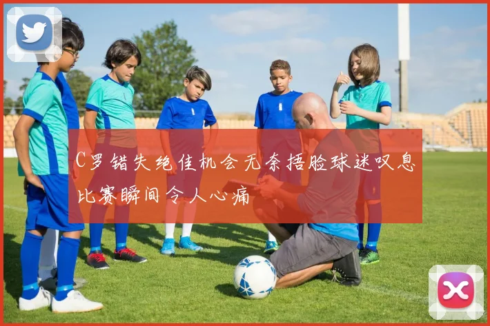 C罗错失绝佳机会无奈捂脸球迷叹息比赛瞬间令人心痛
