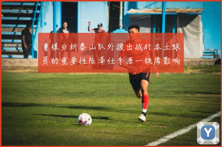 鲁媒分析泰山队外援出战对本土球员的重要性陈泽仕李源一缺席影响显著