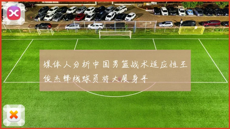 媒体人分析中国男篮战术适应性王俊杰锋线球员将大展身手