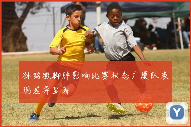 孙铭徽脚肿影响比赛状态广厦队表现差异显著