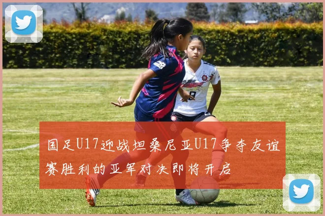 国足U17迎战坦桑尼亚U17争夺友谊赛胜利的亚军对决即将开启