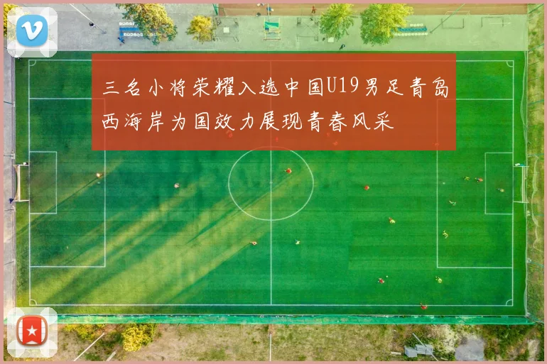 三名小将荣耀入选中国U19男足青岛西海岸为国效力展现青春风采