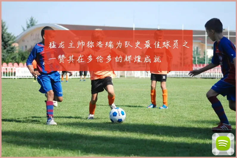 猛龙主帅称洛瑞为队史最佳球员之一赞其在多伦多的辉煌成就